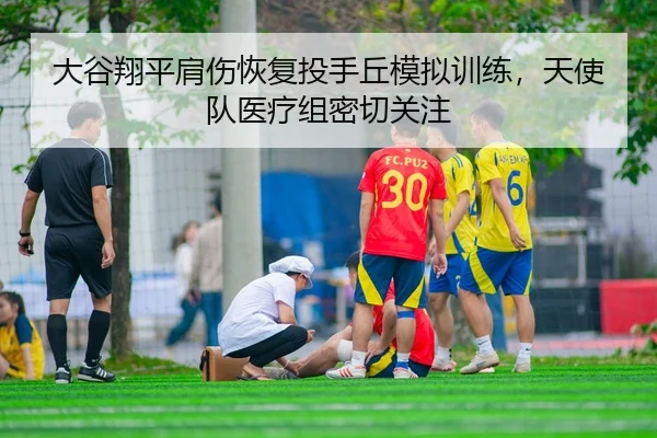 大谷翔平肩伤恢复投手丘模拟训练，天使队医疗组密切关注