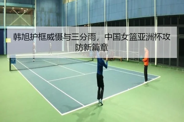 韩旭护框威慑与三分雨，中国女篮亚洲杯攻防新篇章