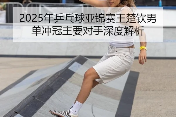 2025年乒乓球亚锦赛王楚钦男单冲冠主要对手深度解析