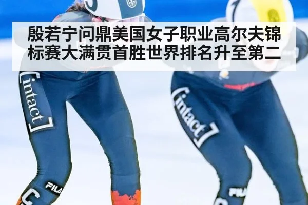 殷若宁问鼎美国女子职业高尔夫锦标赛大满贯首胜世界排名升至第二